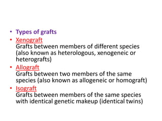 • Types of grafts
• Xenograft
Grafts between members of different species
(also known as heterologous, xenogeneic or
heterografts)
• Allograft
Grafts between two members of the same
species (also known as allogeneic or homograft)
• Isograft
Grafts between members of the same species
with identical genetic makeup (identical twins)
 