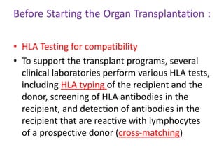 Before Starting the Organ Transplantation :
• HLA Testing for compatibility
• To support the transplant programs, several
clinical laboratories perform various HLA tests,
including HLA typing of the recipient and the
donor, screening of HLA antibodies in the
recipient, and detection of antibodies in the
recipient that are reactive with lymphocytes
of a prospective donor (cross-matching)
 
