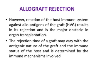 ALLOGRAFT REJECTION
• However, reaction of the host immune system
against allo-antigens of the graft (HVG) results
in its rejection and is the major obstacle in
organ transplantation.
• The rejection time of a graft may vary with the
antigenic nature of the graft and the immune
status of the host and is determined by the
immune mechanisms involved
 