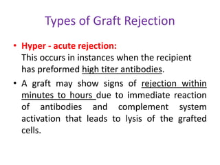Types of Graft Rejection
• Hyper - acute rejection:
This occurs in instances when the recipient
has preformed high titer antibodies.
• A graft may show signs of rejection within
minutes to hours due to immediate reaction
of antibodies and complement system
activation that leads to lysis of the grafted
cells.
 
