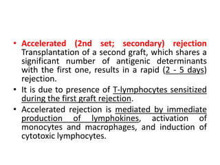 • Accelerated (2nd set; secondary) rejection
Transplantation of a second graft, which shares a
significant number of antigenic determinants
with the first one, results in a rapid (2 - 5 days)
rejection.
• It is due to presence of T-lymphocytes sensitized
during the first graft rejection.
• Accelerated rejection is mediated by immediate
production of lymphokines, activation of
monocytes and macrophages, and induction of
cytotoxic lymphocytes.
 