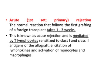 • Acute (1st set; primary) rejection
The normal reaction that follows the first grafting
of a foreign transplant takes 1 - 3 weeks.
• This is known as acute rejection and is mediated
by T lymphocytes sensitized to class I and class II
antigens of the allograft, elicitation of
lymphokines and activation of monocytes and
macrophages.
 
