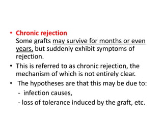 • Chronic rejection
Some grafts may survive for months or even
years, but suddenly exhibit symptoms of
rejection.
• This is referred to as chronic rejection, the
mechanism of which is not entirely clear.
• The hypotheses are that this may be due to:
- infection causes,
- loss of tolerance induced by the graft, etc.
 
