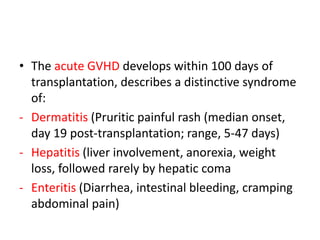 • The acute GVHD develops within 100 days of
transplantation, describes a distinctive syndrome
of:
- Dermatitis (Pruritic painful rash (median onset,
day 19 post-transplantation; range, 5-47 days)
- Hepatitis (liver involvement, anorexia, weight
loss, followed rarely by hepatic coma
- Enteritis (Diarrhea, intestinal bleeding, cramping
abdominal pain)
 