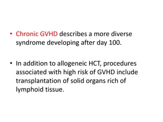 • Chronic GVHD describes a more diverse
syndrome developing after day 100.
• In addition to allogeneic HCT, procedures
associated with high risk of GVHD include
transplantation of solid organs rich of
lymphoid tissue.
 