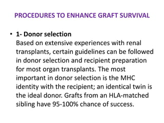 PROCEDURES TO ENHANCE GRAFT SURVIVAL
• 1- Donor selection
Based on extensive experiences with renal
transplants, certain guidelines can be followed
in donor selection and recipient preparation
for most organ transplants. The most
important in donor selection is the MHC
identity with the recipient; an identical twin is
the ideal donor. Grafts from an HLA-matched
sibling have 95-100% chance of success.
 