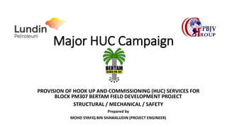 Major HUC Campaign
PROVISION OF HOOK UP AND COMMISSIONING (HUC) SERVICES FOR
BLOCK PM307 BERTAM FIELD DEVELOPMENT PROJECT
STRUCTURAL / MECHANICAL / SAFETY
Prepared by
MOHD SYAFIQ BIN SHAWALUDIN (PROJECT ENGINEER)
 