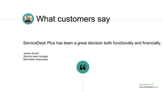 James Arnold
Service desk manager
Manhattan Associates
ServiceDesk Plus has been a great decision both functionally and financially.
What customers say
 