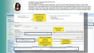 AUTOMATED TICKET CREATION AND NOTIFICATION
FEATURE: BUSINESS RULES
Since EzeeBill is a business critical application, as the IT service desk manager and admin, Catrin adds
business rules in ServiceDesk Plus to handle tickets related to the EzeeBill outage. She gives the rule name,
description, sets the priority to high, places the tickets in the application management group, and self assigns
the tickets. Further, she configures notifications to get notified whenever there is an incoming EzeeBill ticket.
Catrin defines the
rule name as
EzeeBill outage
and gives a
description
Sets priority
as high.
Places the EzeeBill
tickets to
application
management group
and self assigns the
tickets.
Configures
mail and SMS
notifications.
 