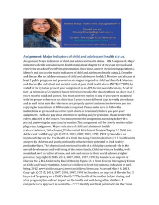 Assignment: Major indicators of child and adolescent health status.
Assignment: Major indicators of child and adolescent health status. ON Assignment: Major
indicators of child and adolescent health status.Read chapter 16 of the class textbook and
review the attached PowerPoint presentation. Once done, answer the following questions;1.
Identify and discuss the major indicators of child and adolescent health status.2. Describe
and discuss the social determinants of child and adolescent health.3. Mention and discuss at
least 2 public programs and prevention strategies targeted to children’s health.4. Mention
and discuss the individual and societal costs of poor child health status.INSTRUCTIONS:As
stated in the syllabus present your assignment in an APA format word document, Arial 12
font . A minimum of 2 evidence-based references besides the class textbook no older than 5
years must be used and quoted. You must post two replies to any of your peers sustained
with the proper references no older than 5 years in two different days to verify attendance
and as well make sure the references are properly quoted and mention to whom you are
replying to. A minimum of 800 words is required. Please make sure to follow the
instructions as given and use either spell-check or Grammarly before you post your
assignment. I will also pay close attention to spelling and/or grammar. Please review the
rubric attached to the lecture. You must present the assignment according to how it is
posted, answering the questions by number.This assignment will be closely monitored for
plagiarism.Assignment: Major indicators of child and adolescent health
status.attachment_1attachment_2Unformatted Attachment PreviewChapter 16 Child and
Adolescent Health Copyright © 2015, 2011, 2007, 2001, 1997, 1993 by Saunders, an
imprint of Elsevier Inc. The Health of a Child Has Long-Term Implications ? ? ? Health habits
adopted by children and youth profoundly influence their potential to lead healthy,
productive lives. The physical and emotional health of a child plays a pivotal role in the
overall development and well-being of the entire family. Children who are healthy, well-
nourished, well cared for at home, and safe and secure in their world achieve a higher
potential. Copyright © 2015, 2011, 2007, 2001, 1997, 1993 by Saunders, an imprint of
Elsevier Inc. 2 U.S. Children by Race/Ethnicity Figure 16-1 From Federal Interagency Forum
on Child and Family Statistics: America’s children in brief: key national indicators of well-
being, 2012. www.childstats.gov/americaschildren/demo.asp. Accessed March 8, 2013.
Copyright © 2015, 2011, 2007, 2001, 1997, 1993 by Saunders, an imprint of Elsevier Inc. 3
Impact of Pregnancy on a Child’s Health ? ? The health of the mother before, during, and
after pregnancy has a direct impact on the health and well-being of her children. A
comprehensive approach is needed to… ? ? ? ? Identify and treat potential risks Overcome
 