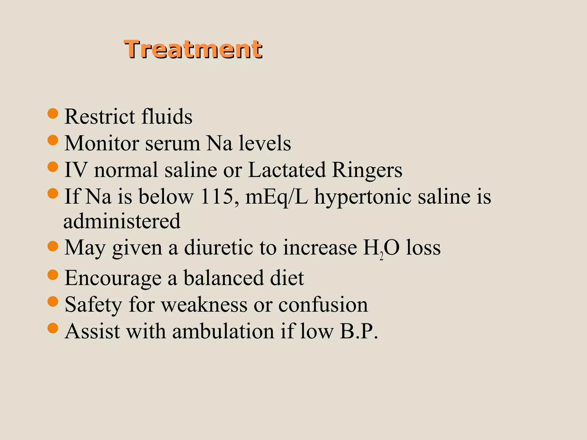 TreatmentTreatment
Restrict fluids
Monitor serum Na levels
IV normal saline or Lactated Ringers
If Na is below 115, mEq/L hypertonic saline is
administered
May given a diuretic to increase H2O loss
Encourage a balanced diet
Safety for weakness or confusion
Assist with ambulation if low B.P.
 
