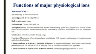Functions of major physiological ions
Bicarbonate(HCO3
-):
Present mainly in extracellular fluids
Amount present: 25-30 mEq/l blood
Daily requirement: traces
Main sources: Citrous fruits, milk etc.
Absorption: Orally taken bicarbonate salts will be neutralized by gastric acid; organic acid radicals lactate,
citrate etc are converted into bicarbonate invivo, some CO2 is converted into carbonic acid and bicarbonate
ions.
Elimination: in the form of CO2 through lungs.
Functions: Maintenance of physiological acid base balance, CO2 transport, maintenance of hydration, gastric
acid, electrolyte balance.
Clinical condition in deficiency: Metabolic acidosis viz in uncontrolled diabetes with ketosis, renal disease,
poisoning by acid salt, excessive loss of intestinal fluid by vomiting/diarrhea/colitis, hyperphea
Clinical condition in excessiveness: Metabolic alkalosis, intake of large large quantities of alkali.
 