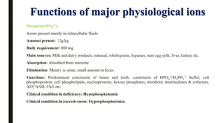 Functions of major physiological ions
Phosphate(PO4
-3):
Anion present mainly in intracellular fluids
Amount present: 12g/kg
Daily requirement: 800 mg
Main sources: Milk and dairy products, oatmeal, wholegrains, legumes, nuts egg yolk, liver, kidney etc.
Absorption: Absorbed from intestine.
Elimination: Mainly in urine; small amount in feces.
Functions: Predominant constituent of bones and teeth, constituent of HPO4
-2/H2PO4
-1 buffer, cell
phosphoprotein, cell phospholipids, nucleoproteins, hexose phosphates, metabolic intermediates & cofactors,
ATP, NAD, FAD etc.
Clinical condition in deficiency: Hypophosphatemia
Clinical condition in excessiveness: Hyperphosphatemia.
 