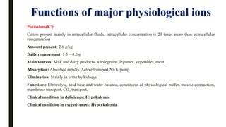 Functions of major physiological ions
Potassium(K+):
Cation present mainly in intracellular fluids. Intracellular concentration is 23 times more than extracellular
concentration
Amount present: 2.6 g/kg
Daily requirement: 1.5 – 4.5 g
Main sources: Milk and dairy products, wholegrains, legumes, vegetables, meat.
Absorption: Absorbed rapidly. Active transport Na/K pump
Elimination: Mainly in urine by kidneys.
Functions: Electrolyte, acid-base and water balance, constituent of physiological buffer, muscle contraction,
membrane transport, CO2 transport.
Clinical condition in deficiency: Hypokalemia
Clinical condition in excessiveness: Hyperkalemia.
 