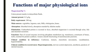Functions of major physiological ions
Magnesium(Mg+2):
Cation present mainly in intracellular fluids.
Amount present: 0.5 g/kg
Daily requirement: 300 mg
Main sources: vegetables, legumes, nuts, Milk, wholegrains, beans.
Absorption: Absorbed slowly, absorption retarded by alkaline media
Elimination: Unabsorbed portion is excreted in feces, absorbed magnesium is excreted through urine, bile
and intestinal secretions.
Functions: Part of several enzymes involving phosphate metabolism (eg. transferase), constituent of bones,
teeth, essential for protein synthesis. Assures smooth functioning of neuromuscular junctions.
Clinical condition in deficiency: Confusion, tremors, choreiform movements, vasodilatation,
hyperirritability.
Clinical condition in excessiveness: Hypermagnesemia, nervous system depression, anesthesia, paralysis of
skeletal muscles.
 