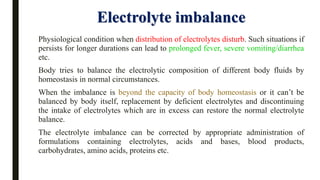 Electrolyte imbalance
Physiological condition when distribution of electrolytes disturb. Such situations if
persists for longer durations can lead to prolonged fever, severe vomiting/diarrhea
etc.
Body tries to balance the electrolytic composition of different body fluids by
homeostasis in normal circumstances.
When the imbalance is beyond the capacity of body homeostasis or it can’t be
balanced by body itself, replacement by deficient electrolytes and discontinuing
the intake of electrolytes which are in excess can restore the normal electrolyte
balance.
The electrolyte imbalance can be corrected by appropriate administration of
formulations containing electrolytes, acids and bases, blood products,
carbohydrates, amino acids, proteins etc.
 