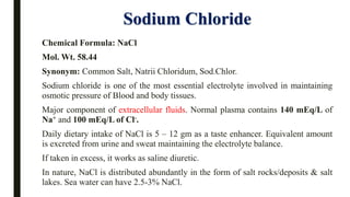 Sodium Chloride
Chemical Formula: NaCl
Mol. Wt. 58.44
Synonym: Common Salt, Natrii Chloridum, Sod.Chlor.
Sodium chloride is one of the most essential electrolyte involved in maintaining
osmotic pressure of Blood and body tissues.
Major component of extracellular fluids. Normal plasma contains 140 mEq/L of
Na+ and 100 mEq/L of Cl-.
Daily dietary intake of NaCl is 5 – 12 gm as a taste enhancer. Equivalent amount
is excreted from urine and sweat maintaining the electrolyte balance.
If taken in excess, it works as saline diuretic.
In nature, NaCl is distributed abundantly in the form of salt rocks/deposits & salt
lakes. Sea water can have 2.5-3% NaCl.
 