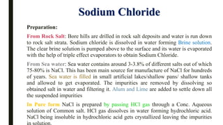 Sodium Chloride
Preparation:
From Rock Salt: Bore hills are drilled in rock salt deposits and water is run down
to rock salt strata. Sodium chloride is dissolved in water forming Brine solution.
The clear brine solution is pumped above to the surface and its water is evaporated
with the help of triple effect evaporators to obtain Sodium Chloride.
From Sea water: Sea water contains around 3-3.8% of different salts out of which
75-80% is NaCl. This has been main source for manufacture of NaCl for hundreds
of years. Sea water is filled in small artificial lakes/shallow pans/ shallow tanks
and allowed to get evaporated. The impurities are removed by dissolving so
obtained salt in water and filtering it. Alum and Lime are added to settle down all
the suspended impurities
In Pure form NaCl is prepared by passing HCl gas through a Conc. Aqueous
solution of Common salt. HCl gas dissolves in water forming hydrochloric acid.
NaCl being insoluble in hydrochloric acid gets crystallized leaving the impurities
 