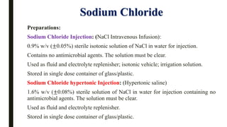 Sodium Chloride
Preparations:
Sodium Chloride Injection: (NaCl Intravenous Infusion):
0.9% w/v (±0.05%) sterile isotonic solution of NaCl in water for injection.
Contains no antimicrobial agents. The solution must be clear.
Used as fluid and electrolyte replenisher; isotonic vehicle; irrigation solution.
Stored in single dose container of glass/plastic.
Sodium Chloride hypertonic Injection: (Hypertonic saline)
1.6% w/v (±0.08%) sterile solution of NaCl in water for injection containing no
antimicrobial agents. The solution must be clear.
Used as fluid and electrolyte replenisher.
Stored in single dose container of glass/plastic.
 