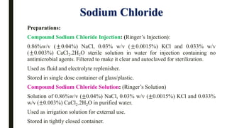 Sodium Chloride
Preparations:
Compound Sodium Chloride Injection: (Ringer’s Injection):
0.86%w/v (±0.04%) NaCl, 0.03% w/v (±0.0015%) KCl and 0.033% w/v
(±0.003%) CaCl2.2H2O sterile solution in water for injection containing no
antimicrobial agents. Filtered to make it clear and autoclaved for sterilization.
Used as fluid and electrolyte replenisher.
Stored in single dose container of glass/plastic.
Compound Sodium Chloride Solution: (Ringer’s Solution)
Solution of 0.86%w/v (±0.04%) NaCl, 0.03% w/v (±0.0015%) KCl and 0.033%
w/v (±0.003%) CaCl2.2H2O in purified water.
Used as irrigation solution for external use.
Stored in tightly closed container.
 