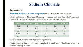 Sodium Chloride
Preparations:
Sodium Chloride & Dextrose Injection: (NaCl & Dextrose IV infusion):
Sterile solutions of NaCl and Dextrose containing not less than 95.0% and not
more than 105.0% of the stated amounts. Official injections include
Used as fluid, nutrient and electrolyte replenisher.
Stored in single dose container of glass/plastic in cool place. Should not be used if
visible turbidity is there.
%NaCl %C6H12O6 %NaCl %C6H12O6 %NaCl %C6H12O6
0.11 5 0.33 5 0.9 5
0.18 5 0.45 5 0.9 10
0.2 5 0.45 5 0.9 10
0.225 5 0.45 10 0.9 25
0.3 5 0.9 2.5
 