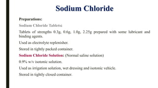 Sodium Chloride
Preparations:
Sodium Chloride Tablets:
Tablets of strengths 0.3g, 0.6g, 1.0g, 2.25g prepared with some lubricant and
binding agents.
Used as electrolyte replenisher.
Stored in tightly packed container.
Sodium Chloride Solution: (Normal saline solution)
0.9% w/v isotonic solution.
Used as irrigation solution, wet dressing and isotonic vehicle.
Stored in tightly closed container.
 