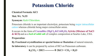 Potassium Chloride
Chemical Formula: KCl
Mol. Wt. 74.55
Synonym: Kalii Chloridum.
Potassium chloride is an important electrolyte, potassium being major intracellular
cation whereas chloride being major extracellular anion.
It occurs in the form of Carnallite (MgCl2.KCl.6H2O), Sylvite (Mixture of NaCl
& KCl) and as a bed of solid salt of complex composition at Searles Lake, USA.
Preparation:
By Fractional crystallization or special fusion or floatation of natural minerals.
In laboratory it can be prepared by action of HCl on Potassium carbonate.
K2CO3 + 2HCl -----------→ 2KCl + CO2 + H2O
 