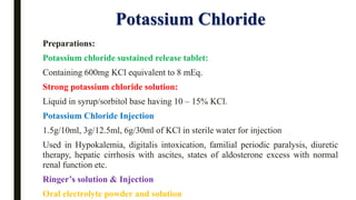 Potassium Chloride
Preparations:
Potassium chloride sustained release tablet:
Containing 600mg KCl equivalent to 8 mEq.
Strong potassium chloride solution:
Liquid in syrup/sorbitol base having 10 – 15% KCl.
Potassium Chloride Injection
1.5g/10ml, 3g/12.5ml, 6g/30ml of KCl in sterile water for injection
Used in Hypokalemia, digitalis intoxication, familial periodic paralysis, diuretic
therapy, hepatic cirrhosis with ascites, states of aldosterone excess with normal
renal function etc.
Ringer’s solution & Injection
Oral electrolyte powder and solution
 