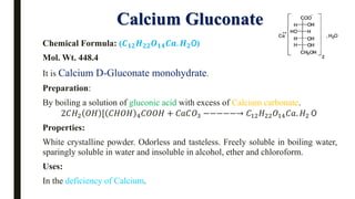 Calcium Gluconate
Chemical Formula: (𝑪𝟏𝟐𝑯𝟐𝟐𝑶𝟏𝟒𝑪𝒂. 𝑯𝟐O)
Mol. Wt. 448.4
It is Calcium D-Gluconate monohydrate.
Preparation:
By boiling a solution of gluconic acid with excess of Calcium carbonate.
2𝐶𝐻2 𝑂𝐻 [ 𝐶𝐻𝑂𝐻 4𝐶𝑂𝑂𝐻 + 𝐶𝑎𝐶𝑂3 −−−−−→ 𝐶12𝐻22𝑂14𝐶𝑎. 𝐻2 O
Properties:
White crystalline powder. Odorless and tasteless. Freely soluble in boiling water,
sparingly soluble in water and insoluble in alcohol, ether and chloroform.
Uses:
In the deficiency of Calcium.
 