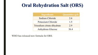 WHO has released new formula for ORS.
Oral Rehydration Salt (ORS)
Ingredients Quantities (g/l)
Sodium Chloride 2.6
Potassium Chloride 1.5
Trisodium citrate dihydrate 2.9
Anhydrous Glucose 36.4
 