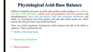 Physiological Acid-Base Balance
Different metabolic processes in body cells produce acidic products viz. carbonic
acid from CO2 and water; sulfuric acid and phosphoric acid from proteins and
phosphoproteins; lactic acid and pyruvic acid from anaerobic metabolism and
alkali viz. bicarbonate ions from organic acid salts like citrate lactate etc, which
tend to alter the pH of the tissue fluid and blood.
There are certain regulatory mechanisms which maintain the pH of the fluids to
optimum. These mechanisms are:
✓ Buffers of the body fluids
✓ Respiratory mechanisms
✓ Renal regulation
 