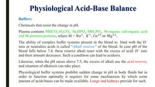 Physiological Acid-Base Balance
Buffers:
Chemicals that resist the change in pH.
Plasma contains MHCO3/H2CO3, M2HPO4 /MH2PO4, M-organic salt/organic acid
and M-proteins/proteins, where M = 𝑁𝑎+, 𝐾+, 𝐶𝑎+2 or 𝑀𝑔+2.
The ability of complex buffer systems present in the blood to bind with the H+
ions or neutralize acids is called “Alkali reserve” of the blood. In case pH of the
blood falls below 7.4, these reserve alkali react with the excess of acid/ H+ ions
and their amount decreases. Such a condition can lead to acidosis.
Likewise, when the pH raises above 7.5, the excess of alkali use the acid reserve,
and situation of alkalosis can take place.
Physiological buffer systems prohibit sudden change in pH in body fluids but in
order to function optimally it requires for some mechanisms by which some
amount of acids/bases can be made available. Lungs and kidneys provide for such.
 