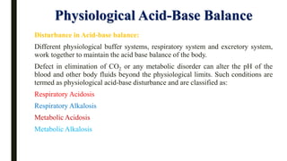 Physiological Acid-Base Balance
Disturbance in Acid-base balance:
Different physiological buffer systems, respiratory system and excretory system,
work together to maintain the acid base balance of the body.
Defect in elimination of CO2 or any metabolic disorder can alter the pH of the
blood and other body fluids beyond the physiological limits. Such conditions are
termed as physiological acid-base disturbance and are classified as:
Respiratory Acidosis
Respiratory Alkalosis
Metabolic Acidosis
Metabolic Alkalosis
 