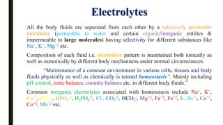Electrolytes
All the body fluids are separated from each other by a selectively permeable
membrane (permeable to water and certain organic/inorganic entities &
impermeable to large molecules) having selectivity for different substances like
Na+, K+, Mg+2 etc.
Composition of each fluid i.e. electrolyte pattern is maintained both ionically as
well as osmotically by different body mechanisms under normal circumstances.
“Maintenance of a constant environment in various cells, tissues and body
fluids physically as well as chemically is termed homeostasis”. Mainly including
pH control, ionic balance, osmotic balance etc. in different body fluids.”
Common inorganic electrolytes associated with homeostasis include Na+, K+,
Ca+2, PO4
-3, HPO4
-2, H2PO4
-1, Cl-, CO3
-2, HCO3
-, Mg+2, Fe+3, Fe+2, I-, Zn+2, Cu+2,
Co+2, Mn+2 etc.
 
