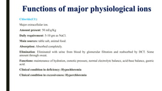 Functions of major physiological ions
Chloride(Cl-):
Major extracellular ion.
Amount present: 50 mEq/Kg
Daily requirement: 5-10 gm as NaCl.
Main sources: table salt, animal food.
Absorption: Absorbed completely.
Elimination: Eliminated with urine from blood by glomerular filtration and reabsorbed by DCT. Some
amount through sweat.
Functions: maintenance of hydration, osmotic pressure, normal electrolyte balance, acid-base balance, gastric
acid.
Clinical condition in deficiency: Hypochloremia
Clinical condition in excessiveness: Hyperchloremia
 