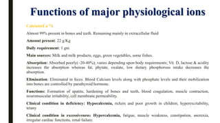 Functions of major physiological ions
Calcium(Ca+2):
Almost 99% present in bones and teeth. Remaining mainly in extracellular fluid
Amount present: 22 g/Kg
Daily requirement: 1 gm
Main sources: Milk and milk products, eggs, green vegetables, some fishes.
Absorption: Absorbed poorly(~20-40%); varies depending upon body requirements; Vit. D, lactose & acidity
increases the absorption whereas fat, phytate, oxalate, low dietary phosphorous intake decreases the
absorption.
Elimination: Eliminated in feces. Blood Calcium levels along with phosphate levels and their mobilization
into bones are controlled by parathyroid hormone.
Functions: Formation of apatite, hardening of bones and teeth, blood coagulation, muscle contraction,
neuromuscular irritability, cell membrane permeability.
Clinical condition in deficiency: Hypocalcemia, rickets and poor growth in children, hyperexcitability,
tetany
Clinical condition in excessiveness: Hypercalcemia, fatigue, muscle weakness, constipation, anorexia,
irregular cardiac functions, renal failure.
 