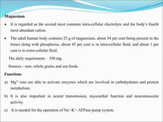 Magnesium
 It is regarded as the second most common intra-cellular electrolyte and the body’s fourth
most abundant cation.
 The adult human body contains 25 g of magnesium, about 54 per cent being present in the
bones along with phosphorus, about 45 per cent is in intra-cellular fluid, and about 1 per
cent is in extra-cellular fluid.
The daily requirement - 350 mg.
Sources - nuts, whole grains and sea foods.
Functions
a) Mg2+ ions are able to activate enzymes which are involved in carbohydrates and protein
metabolism.
b) It is also important in neural transmission, myocardial function and neuromuscular
activity.
c) It is needed for the operation of Na+-K+- ATPase pump system.
 
