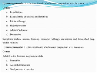 Hypermagnesaemia: It is the condition in which serum magnesium level increases.
Causes
a. Renal failure
b. Excess intake of antacids and laxatives
c. Lithium therapy
d. Hypothyroidism
e. Addison’s disease
f. Depression
Symptoms include nausea, flushing, headache, lethargy, drowsiness and diminished deep
tendon refluxes.
Hypomagnesaemia: It is the condition in which serum magnesium level decreases.
Causes
Related to the decrease magnesium intake
a. Starvation
b. Alcohol dependence
c. Total parenteral nutrition
 