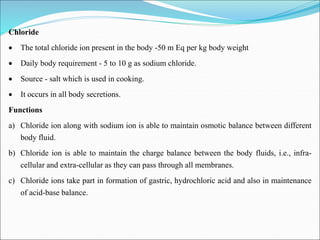 Chloride
 The total chloride ion present in the body -50 m Eq per kg body weight
 Daily body requirement - 5 to 10 g as sodium chloride.
 Source - salt which is used in cooking.
 It occurs in all body secretions.
Functions
a) Chloride ion along with sodium ion is able to maintain osmotic balance between different
body fluid.
b) Chloride ion is able to maintain the charge balance between the body fluids, i.e., infra-
cellular and extra-cellular as they can pass through all membranes.
c) Chloride ions take part in formation of gastric, hydrochloric acid and also in maintenance
of acid-base balance.
 