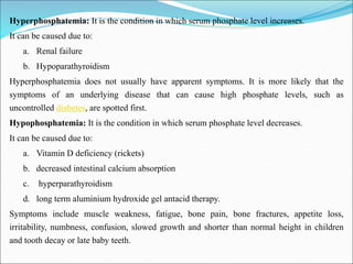Hyperphosphatemia: It is the condition in which serum phosphate level increases.
It can be caused due to:
a. Renal failure
b. Hypoparathyroidism
Hyperphosphatemia does not usually have apparent symptoms. It is more likely that the
symptoms of an underlying disease that can cause high phosphate levels, such as
uncontrolled diabetes, are spotted first.
Hypophosphatemia: It is the condition in which serum phosphate level decreases.
It can be caused due to:
a. Vitamin D deficiency (rickets)
b. decreased intestinal calcium absorption
c. hyperparathyroidism
d. long term aluminium hydroxide gel antacid therapy.
Symptoms include muscle weakness, fatigue, bone pain, bone fractures, appetite loss,
irritability, numbness, confusion, slowed growth and shorter than normal height in children
and tooth decay or late baby teeth.
 