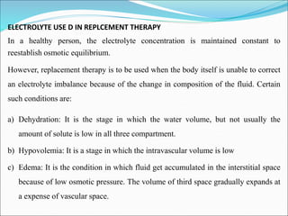 ELECTROLYTE USE D IN REPLCEMENT THERAPY
In a healthy person, the electrolyte concentration is maintained constant to
reestablish osmotic equilibrium.
However, replacement therapy is to be used when the body itself is unable to correct
an electrolyte imbalance because of the change in composition of the fluid. Certain
such conditions are:
a) Dehydration: It is the stage in which the water volume, but not usually the
amount of solute is low in all three compartment.
b) Hypovolemia: It is a stage in which the intravascular volume is low
c) Edema: It is the condition in which fluid get accumulated in the interstitial space
because of low osmotic pressure. The volume of third space gradually expands at
a expense of vascular space.
 