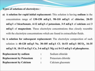 Types of solutions of electrolytes :
a) A solution for rapid initial replacement: This solution is having sodium in the
concentration range of 130-150 mEq/1, 98-110 mEq/1 of chlorine, 28-55
mEq/1 of bicarbonate, 4-12 mEq/l of potassium, 3-5 mEq/1 of calcium and 3
mEq/1 of magnesium. These electrolyte concentrations thus closely resemble
with the electrolyte concentrations which are found in extracellular fluids.
b) A solution for subsequent replacement: The electrolyte composition of such
solution is 40-120 mEq/l Na, 30-105 mEq/1 Cl, 16-53 mEq/1 HCO3, 16-35
mEq/1 K, 10-15 m Eq/1 Ca, 3-6 mEq/1 Mg and 0-13 mEq/1 of phosphorus.
Replacement by sodium : Sodium chloride
Replacement by Potassium : Potassium chloride
Replacement by Calcium : Calcium gluconate
 