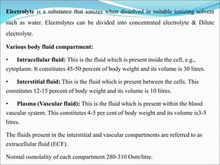 Electrolyte is a substance that ionizes when dissolved in suitable ionizing solvent
such as water. Electrolytes can be divided into concentrated electrolyte & Dilute
electrolyte.
Various body fluid compartment:
• Intracellular fluid: This is the fluid which is present inside the cell, e.g.,
cytoplasm. It constitutes 45-50 percent of body weight and its volume is 30 litres.
• Interstitial fluid: This is the fluid which is present between the cells. This
constitutes 12-15 percent of body weight and its volume is 10 litres.
• Plasma (Vascular fluid): This is the fluid which is present within the blood
vascular system. This constitutes 4-5 per cent of body weight and its volume is3-5
litres.
The fluids present in the interstitial and vascular compartments are referred to as
extracellular fluid (ECF).
Normal osmolality of each compartment 280-310 Osm/litre.
 