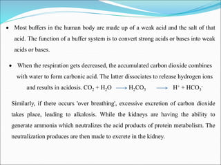  Most buffers in the human body are made up of a weak acid and the salt of that
acid. The function of a buffer system is to convert strong acids or bases into weak
acids or bases.
 When the respiration gets decreased, the accumulated carbon dioxide combines
with water to form carbonic acid. The latter dissociates to release hydrogen ions
and results in acidosis. CO2 + H2O H2CO3 H+ + HCO3
-
Similarly, if there occurs 'over breathing', excessive excretion of carbon dioxide
takes place, leading to alkalosis. While the kidneys are having the ability to
generate ammonia which neutralizes the acid products of protein metabolism. The
neutralization produces are then made to excrete in the kidney.
 