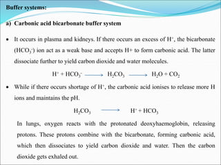 Buffer systems:
a) Carbonic acid bicarbonate buffer system
 It occurs in plasma and kidneys. If there occurs an excess of H+, the bicarbonate
(HCO3
-) ion act as a weak base and accepts H+ to form carbonic acid. The latter
dissociate further to yield carbon dioxide and water molecules.
H+ + HCO3
- H2CO3 H2O + CO2
 While if there occurs shortage of H+, the carbonic acid ionises to release more H
ions and maintains the pH.
H2CO3 H+ + HCO3
In lungs, oxygen reacts with the protonated deoxyhaemoglobin, releasing
protons. These protons combine with the bicarbonate, forming carbonic acid,
which then dissociates to yield carbon dioxide and water. Then the carbon
dioxide gets exhaled out.
 