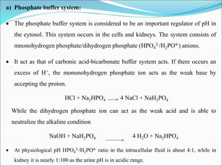 a) Phosphate buffer system:
 The phosphate buffer system is considered to be an important regulator of pH in
the cytosol. This system occurs in the cells and kidneys. The system consists of
mnonohydrogen phosphate/dihydrogen phosphate (HPO4
2-/H2PO4-) anions.
 It act as that of carbonic acid-bicarbonate buffer system acts. If there occurs an
excess of H+, the mononohydrogen phosphate ion acts as the weak base by
accepting the proton.
HCl + Na2HPO4 4 NaCl + NaH2PO4
While the dihydrogen phosphate ion can act as the weak acid and is able to
neutralize the alkaline condition
NaOH + NaH2PO4 4 H2O + Na2HPO4
 At physiological pH HPO4
2-/H2PO4- ratio in the intracellular fluid is about 4:1, while in
kidney it is nearly 1:100 as the urine pH is in acidic range.
 