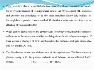  Thus, protein is able to serve both the functions of acid and base components of a
buffer system because of its amphoteric nature. At physiological pH, histidines
and cysteine are considered to be the most important amino acid buffers. As
haemoglobin, a protein, is composed of 37 histidines in its structure, it acts as an
effective physiological buffer.
 When carbon dioxide enters the erythrocytes from body cells, it rapidly combines
with water to form carbonic acid by involving the carbonic anhydrase enzyme. If
there occurs a shortage of H+ in erythrocytes, the carbonic acid gets dissociated
into H+ and HCO3
- ions.
 The bicarbonate anion then diffuses out of the erythrocytes. The bicarbonate in
plasma, along with the plasma carbonic acid behaves as an efficient buffer
system. H2CO3 H+ + HCO3
 