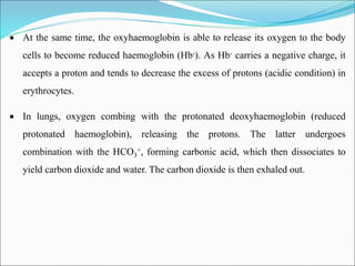  At the same time, the oxyhaemoglobin is able to release its oxygen to the body
cells to become reduced haemoglobin (Hb-). As Hb- carries a negative charge, it
accepts a proton and tends to decrease the excess of protons (acidic condition) in
erythrocytes.
 In lungs, oxygen combing with the protonated deoxyhaemoglobin (reduced
protonated haemoglobin), releasing the protons. The latter undergoes
combination with the HCO3
+, forming carbonic acid, which then dissociates to
yield carbon dioxide and water. The carbon dioxide is then exhaled out.
 