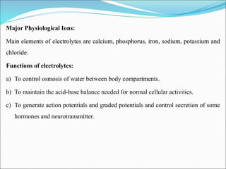 Major Physiological Ions:
Main elements of electrolytes are calcium, phosphorus, iron, sodium, potassium and
chloride.
Functions of electrolytes:
a) To control osmosis of water between body compartments.
b) To maintain the acid-base balance needed for normal cellular activities.
c) To generate action potentials and graded potentials and control secretion of some
hormones and neurotransmitter.
 