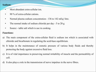 Sodium:
• Most abundant extra-cellular ion.
• 90 % of extra-cellular cations.
• Normal plasma sodium concentration - 136 to 142 mEq/ litre.
• The normal intake of sodium chloride per day - 5 to 20 g.
• Source - table salt which is use in cooking.
Functions:
a) The main component of the extra-cellular fluid is sodium ion which is associated with
chloride and bicarbonate in regulating the acid-base equilibrium.
b) It helps in the maintenance of osmotic pressure of various body fluids and thereby
protecting the body against excessive fluid loss.
c) It is of vital importance in preserving normal irritability of muscle and the permeability of
cell.
d) It also plays a role in the transmission of nerve impulses in the nerve fibres.
 